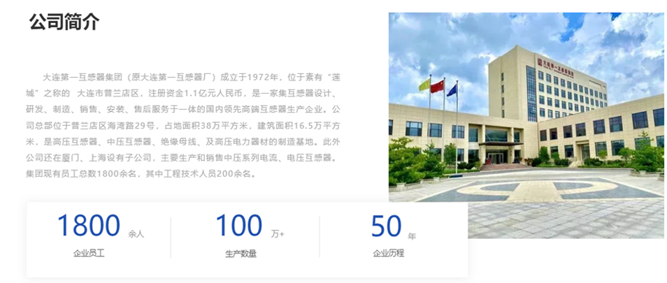 大連第一互感器集團（原大連第一互感器廠）成立于1972年，位于素有“蓮城”之稱的  大連市普蘭店區(qū)，注冊資金1.1億元人民幣，是一家集互感器設計、研發(fā)、制造、銷售、安裝、售后服務于一體的國內領先高端互感器生產企業(yè)。公司總部位于普蘭店區(qū)海灣路29號，占地面積38萬平方米，建筑面積16.5萬平方米，是高壓互感器、中壓互感器、絕緣母線、及高壓電力器材的制造基地。此外公司還在廈門、上海設有子公司，主要生產和銷售中壓系列電流、電壓互感器。集團現有員工總數1800余名，其中工程技術人員200余名。